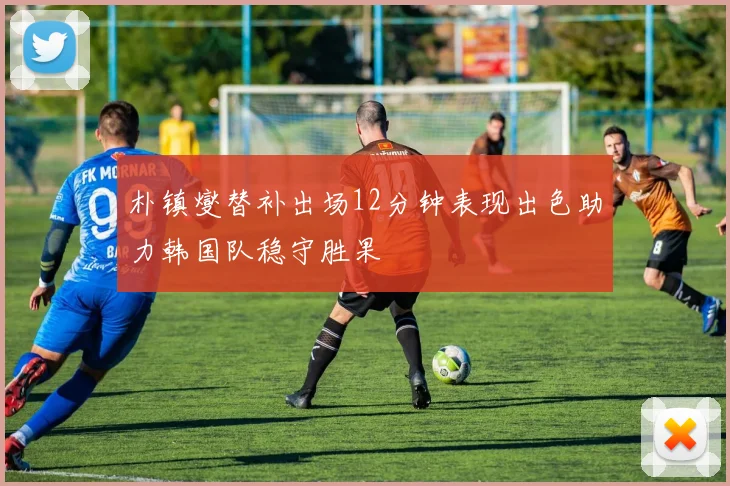 朴镇燮替补出场12分钟表现出色助力韩国队稳守胜果