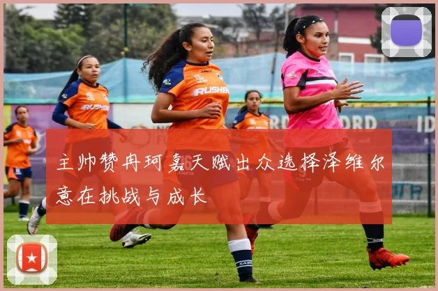 主帅赞冉珂嘉天赋出众选择泽维尔意在挑战与成长