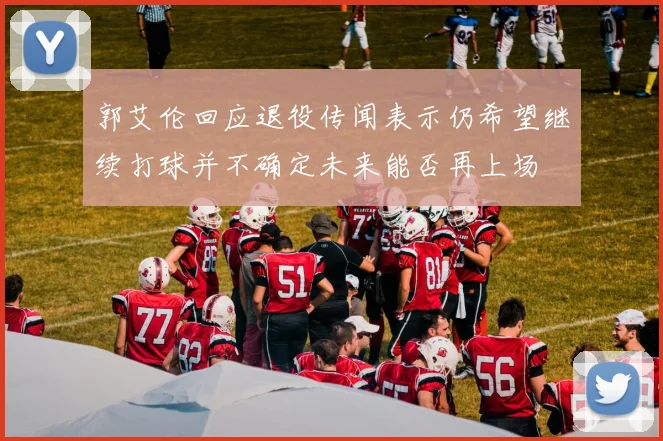 郭艾伦回应退役传闻表示仍希望继续打球并不确定未来能否再上场