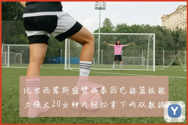 比尔西蒙斯盛赞施泰因巴赫篮板能力强大20分钟内轻松拿下两双数据