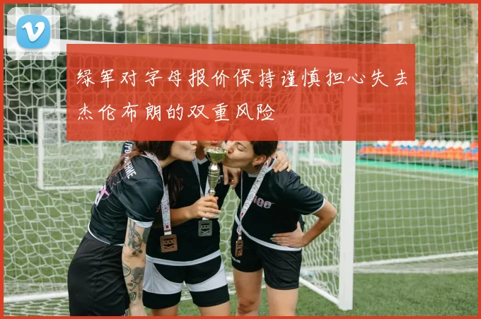 绿军对字母报价保持谨慎担心失去杰伦布朗的双重风险