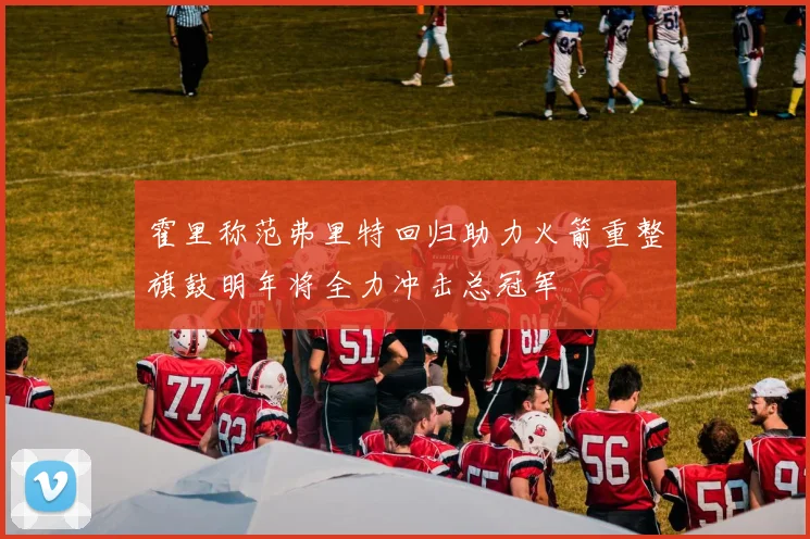 霍里称范弗里特回归助力火箭重整旗鼓明年将全力冲击总冠军
