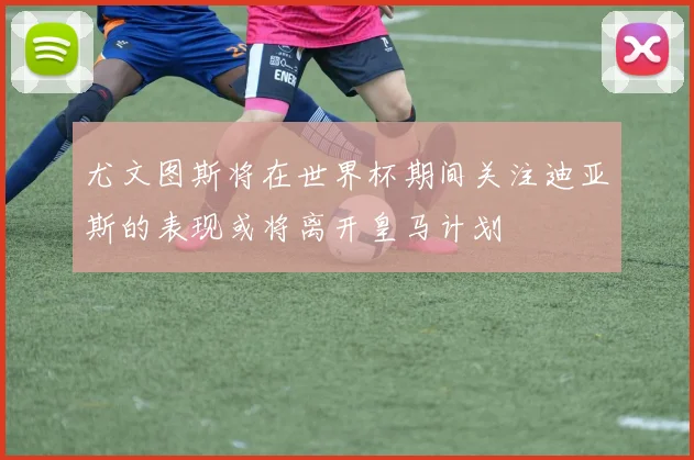 尤文图斯将在世界杯期间关注迪亚斯的表现或将离开皇马计划