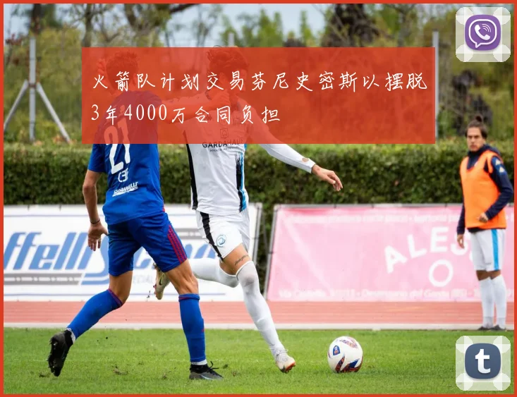 火箭队计划交易芬尼史密斯以摆脱3年4000万合同负担
