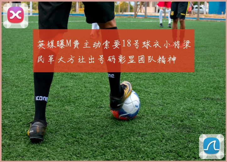 英媒曝M费主动索要18号球衣小将梁民革大方让出号码彰显团队精神