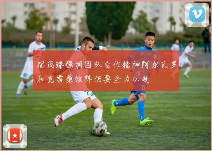 宿茂臻强调团队合作精神阿尔瓦罗和克雷桑缺阵仍要全力以赴