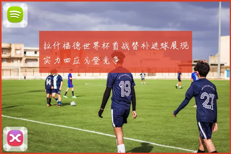 拉什福德世界杯首战替补进球展现实力回应戈登竞争