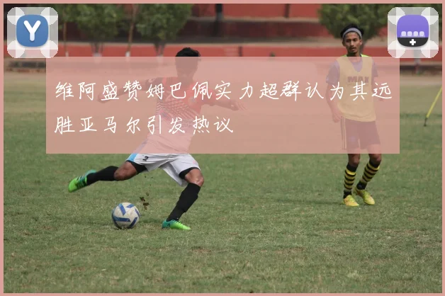 维阿盛赞姆巴佩实力超群认为其远胜亚马尔引发热议