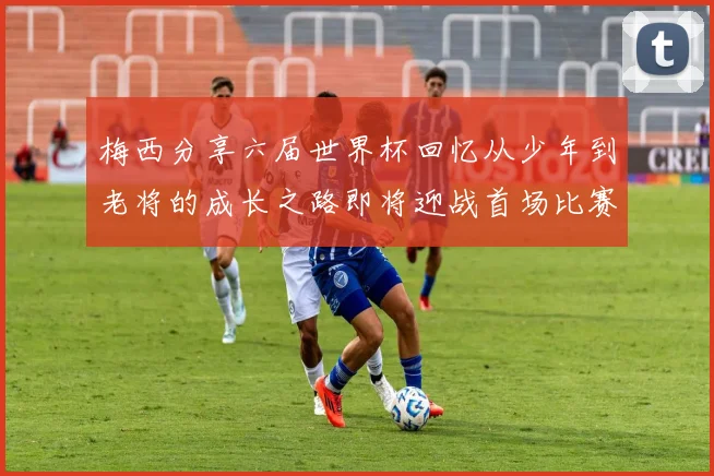 梅西分享六届世界杯回忆从少年到老将的成长之路即将迎战首场比赛