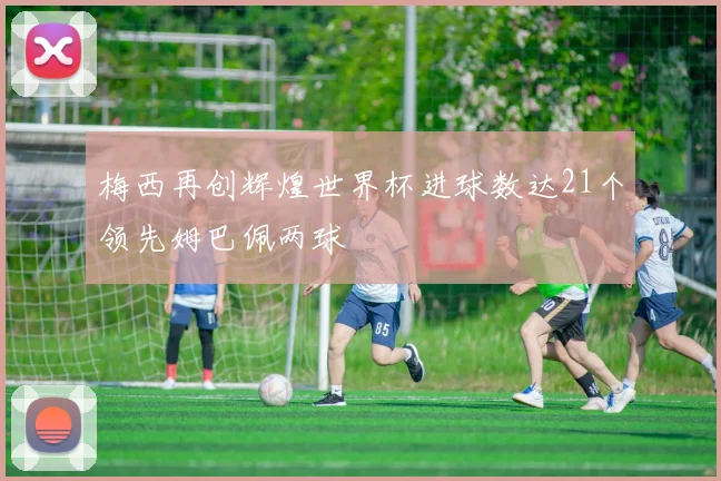 梅西再创辉煌世界杯进球数达21个领先姆巴佩两球
