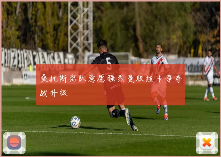 桑托斯离队意愿强烈曼联纽卡争夺战升级