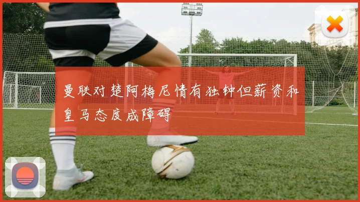 曼联对楚阿梅尼情有独钟但薪资和皇马态度成障碍